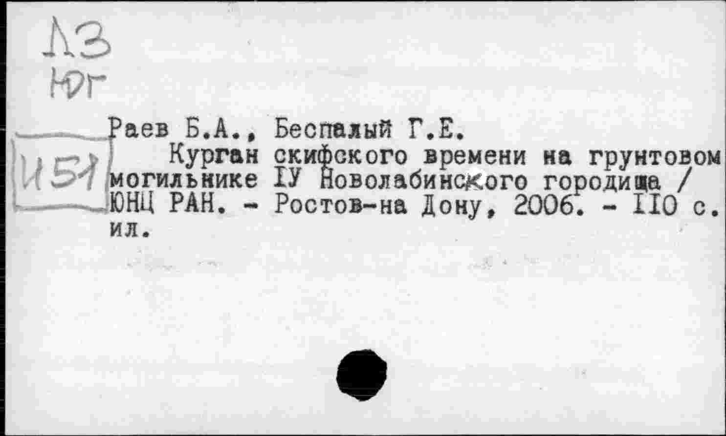 ﻿КЗ
М?г
Раев Б.А., Беспалый Г.Е.
. —,	Курган скифского времени на грунтовом
. ' І>’7 могильнике ІУ Новолабинекого городища / ----- ЮНН РАН. - Ростов-на Дону, 2006. - 110 с.
ил.